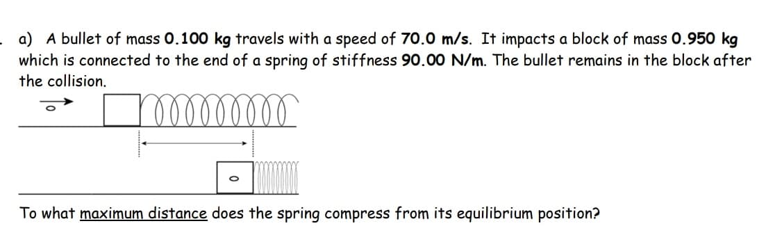 a) A bullet of mass 0.100 kg travels with a speed of 70.0 m/s. It impacts a block of mass 0.950 kg
which is connected to the end of a spring of stiffness 90.00 N/m. The bullet remains in the block after
the collision.
lellellll
To what maximum distance does the spring compress from its equilibrium position?
