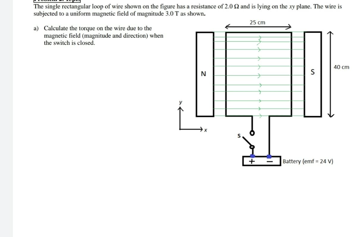 The single rectangular loop of wire shown on the figure has a resistance of 2.0 N and is lying on the xy plane. The wire is
subjected to a uniform magnetic field of magnitude 3.0 T as shown.
25 cm
a) Calculate the torque on the wire due to the
magnetic field (magnitude and direction) when
the switch is closed.
40 cm
N
Battery (emf = 24 V)
