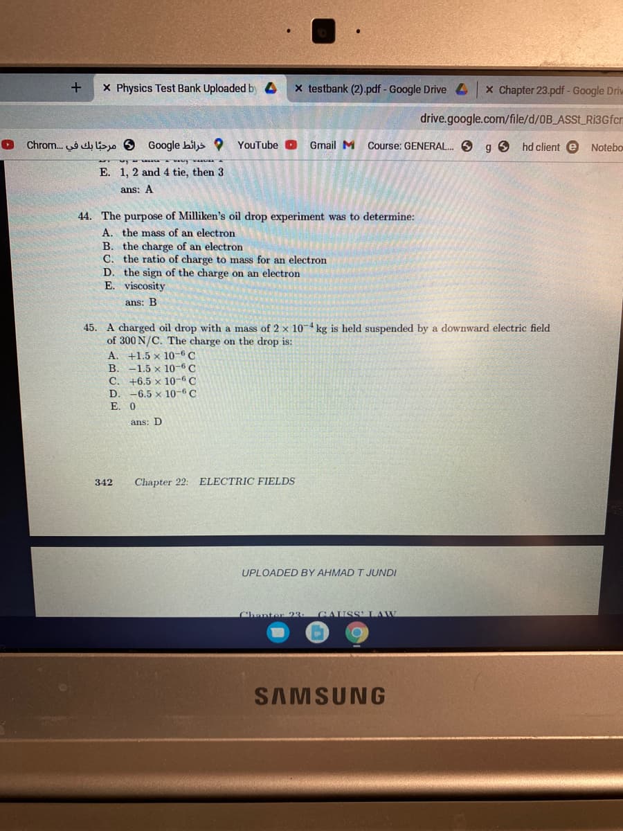 X Physics Test Bank Uploaded by 4
x testbank (2).pdf - Google Drive 4
x Chapter 23.pdf - Google Drie
drive.google.com/file/d/OB_ASSL_Ri3Gfcr
Chrom. lio O Google biljs ?
YouTube O
Gmail M
Course: GENERAL. 6
hd client e Notebo
E. 1, 2 and 4 tie, then 3
ans: A
44. The purpose of Milliken's oil drop experiment was to determine:
A. the mass of an electron
B. the charge of an electron
C. the ratio of charge to mass for an electron
D. the sign of the charge on an electron
E. viscosity
ans: B
45. A charged oil drop with a mass of 2 x 10-4 kg is held suspended by a downward electric field
of 300 N/C. The charge on the drop is:
A. +1.5 x 10-6 C
-1.5 x 10-6 C
C. +6.5 x 10-6 C
-6.5 x 10-6 C
В.
D
E. 0
ans: D
342
Chapter 22: ELECTRIC FIELDS
UPLOADED BY AHMAD T JUNDI
Chanter 23
CAUSS LAW
SAMSUNG
