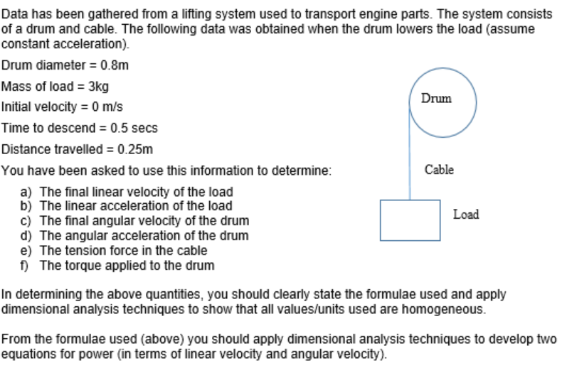 Data has been gathered from a lifting system used to transport engine parts. The system consists
of a drum and cable. The following data was obtained when the drum lowers the load (assume
constant acceleration).
Drum diameter = 0.8m
Mass of load = 3kg
Initial velocity = 0 m/s
Time to descend = 0.5 secs
Distance travelled = 0.25m
You have been asked to use this information to determine:
a) The final linear velocity of the load
b) The linear acceleration of the load
c) The final angular velocity of the drum
d) The angular acceleration of the drum
e) The tension force in the cable
f) The torque applied to the drum
Drum
Cable
Load
In determining the above quantities, you should clearly state the formulae used and apply
dimensional analysis techniques to show that all values/units used are homogeneous.
From the formulae used (above) you should apply dimensional analysis techniques to develop two
equations for power (in terms of linear velocity and angular velocity).