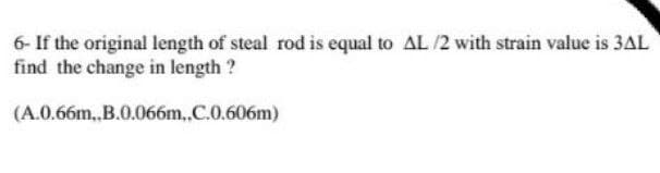 6- If the original length of steal rod is equal to AL /2 with strain value is 3AL
find the change in length ?
(A.0.66m,,B.0.066m.,.C.0.606m)
