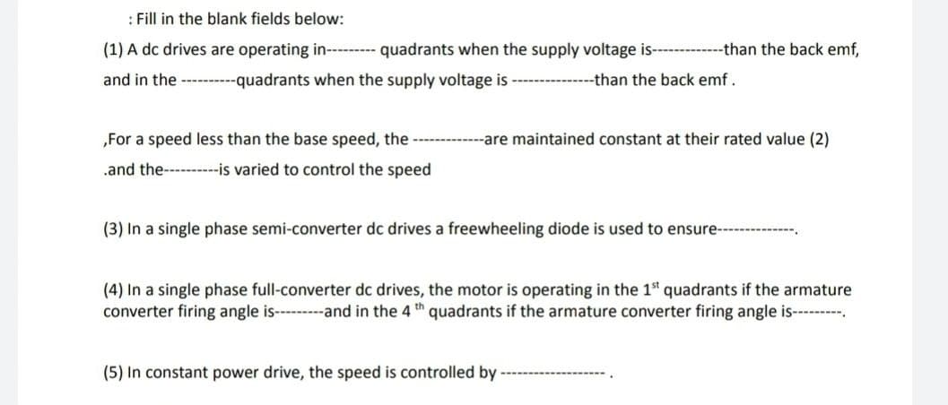 : Fill in the blank fields below:
(1) A dc drives are operating in- - quadrants when the supply voltage is- --than the back emf,
and in the --------quadrants when the supply voltage is ---------------than the back emf.
„For a speed less than the base speed, the -----
-are maintained constant at their rated value (2)
.and the---------is varied to control the speed
(3) In a single phase semi-converter dc drives a freewheeling diode is used to ensure-
(4) In a single phase full-converter dc drives, the motor is operating in the 1ª quadrants if the armature
converter firing angle is-----and in the 4 th quadrants if the armature converter firing angle is-------.
(5) In constant power drive, the speed is controlled by

