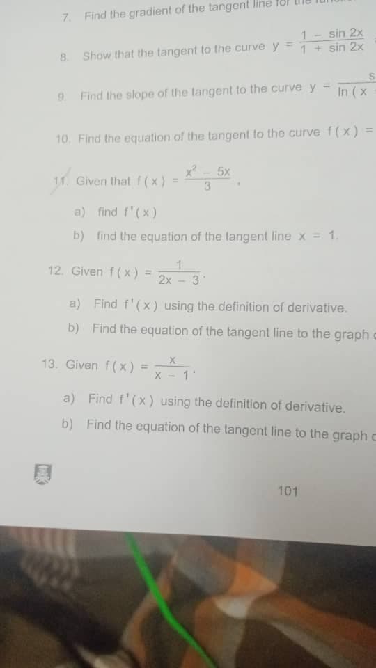 7. Find the gradient of the tangent line
1-sin 2x
1 + sin 2x
8. Show that the tangent to the curve y
9. Find the slope of the langent to the curve y = In (x
=
10. Find the equation of the tangent to the curve f(x)
x² - 5x
w
11. Given that f(x)
3
a) find f'(x)
b) find the equation of the tangent line x = 1.
1
12. Given f(x): = 2x 3
-
a) Find f'(x) using the definition of derivative.
b) Find the equation of the tangent line to the graph
13. Given f(x)
X
X
a) Find f'(x) using the definition of derivative.
b) Find the equation of the tangent line to the graph c
101