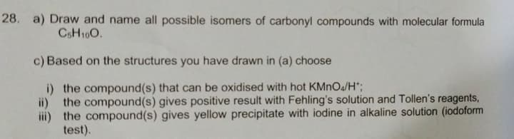 28. a) Draw and name all possible isomers of carbonyl compounds with molecular formula
CSH10O.
c) Based on the structures you have drawn in (a) choose
i) the compound(s) that can be oxidised with hot KMNO4/H*;
ii)
the compound(s) gives positive result with Fehling's solution and Tollen's reagents,
iii) the compound(s) gives yellow precipitate with iodine in alkaline solution (iodoform
test).
