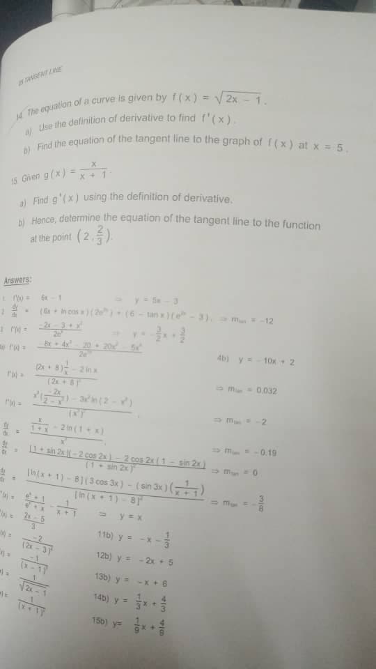 dy
STANGENT LINE
The equation of a curve is given by f(x) = √2x-1.
a) Use the definition of derivative to find f'(x).
b) Find the equation of the tangent line to the graph of f(x) at x = 5,
15. Given g(x)=x+1-
a) Find g'(x) using the definition of derivative.
b) Hence, determine the equation of the tangent line to the function
at the point (2,3).
Answers:
(Ex in cos x) (2) (6-tanx)(e-3), ⇒ m = -12
d
-2x-3+x²
20
8x4x²20 20x² - 5x²
(2x+8)-2 in x
(2x + 5)
⇒m = -2
1-2 (1+x)
=
⇒
[1+ sin 2x )-2 cos 2x)-2 cos 2x (1-sin 2x)
(1-sin 2x)
⇒ M = 0
[In(x+1)-8] (3 cos 3x) - (sin 3x) (x+1)
"
[in (x+1) 81
⇒ y = x
116) y = -x
(2x-
12b) y =
13b) y =
14b) y =
150) = x
√√2x
113
- 2x + 5
-x + 6
X+
4b) y = - 10x + 2
M = 0.032
= -0.19
338