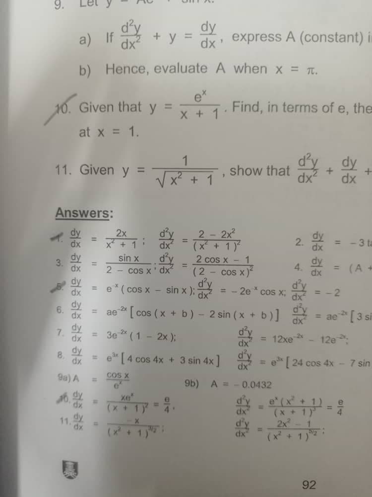 3.
a) If
b)
10. Given that y
at x = 1.
11. Given y =
1
Answers:
2x
2 - 2x²
=
x² + 1
+ 1)
sin x
d'y
2 cos x -
1
=
2 cos x' dx²
(2
cos x)
dy
d'y
=
dx e* (cos x - sin x);
= -2e * cos x;
dx
=
dx ae 2x [cos (x + b) - 2 sin (x + b)]
3e ²* (1 - 2x);
dx
e³x [4 cos 4x + 3 sin 4x]
d'y
dx
COS X
9b) A =
хе'
(x + 1)
4'
X
(x + 1)
허증 검증 검증 검증 검증 검증 < 검증 증
dx
dx
dy
6.
7.
dy
dx
dy
8.
dx
9a) A
dx
dy
11.
dy
=
dx express A (constant) in
1
A
when x = π.
Find, in terms of e, the
*
show that
+
dx²
"1
dx²
+ y
Hence, evaluate
x + 1
+
=
=
0.0432
dx
d'y
dx
N
2.
= -3 ta
dy
dx = (A +
=-2
= ae- [3 si
dx
= 12xe 2x
12e
ex [24 cos 4x - 7 sin
e (x² + 1) e
=
(x + 1)³
2x² - 1
(x² + 1)
dy
4.
허증 검증
5/2
92