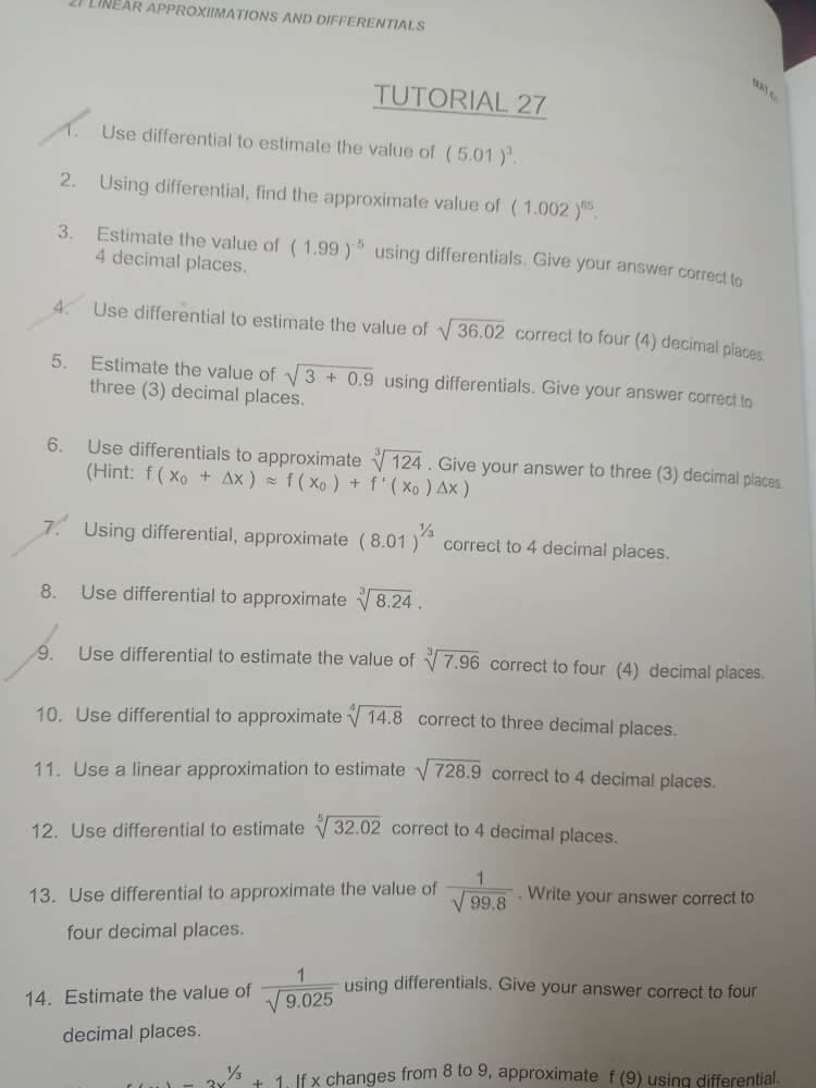 21 LINEAR APPROXIMATIONS AND DIFFERENTIALS
TUTORIAL 27
Use differential to estimate the value of (5.01).
2. Using differential, find the approximate value of (1.002).
3. Estimate the value of (1.99) using differentials. Give your answer correct to
4 decimal places.
4. Use differential to estimate the value of √36.02 correct to four (4) decimal places.
5.
Estimate the value of √3+ 0.9 using differentials. Give your answer correct to
three (3) decimal places.
6.
Use differentials to approximate 124. Give your answer to three (3) decimal places
(Hint: f(xo + Ax) = f(xo) + f'(Xo) Ax )
½
7. Using differential, approximate (8.01 )
correct to 4 decimal places.
8.
Use differential to approximate √√8.24.
9. Use differential to estimate the value of 7.96 correct to four (4) decimal places.
10. Use differential to approximate 14.8 correct to three decimal places.
11. Use a linear approximation to estimate √728.9 correct to 4 decimal places.
12. Use differential to estimate 32.02 correct to 4 decimal places.
1
Write your answer correct to
√99.8
13. Use differential to approximate the value of
four decimal places.
using differentials. Give your answer correct to four
1
√ 9.025
14. Estimate the value of
decimal places.
½ + 1. If x changes from 8 to 9, approximate f (9) using differential.
3x
