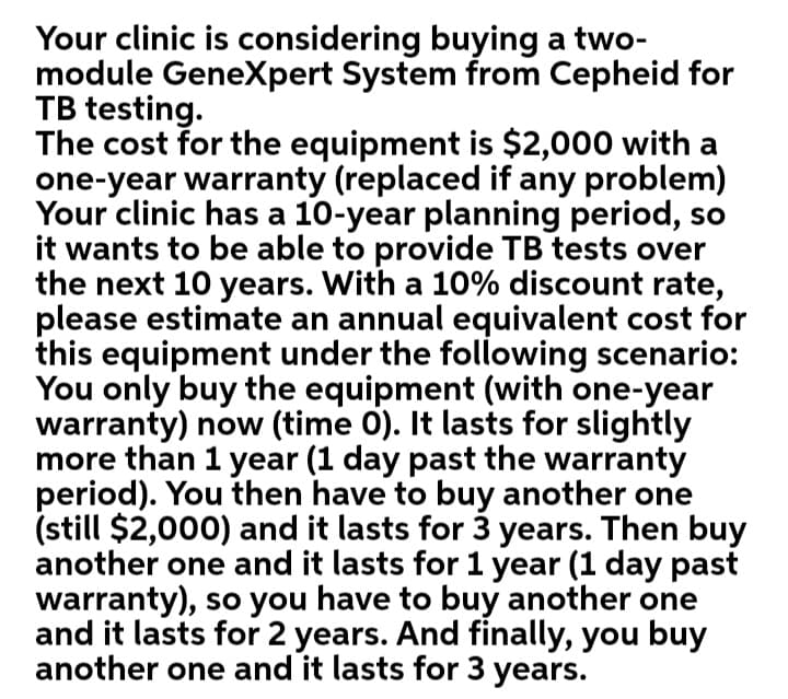 Your clinic is considering buying a two-
module Genexpert System from Cepheid for
TB testing.
The cost for the equipment is $2,000 with a
one-year warranty (replaced if any problem)
Your clinic has a 10-year planning period, so
it wants to be able to provide TB tests over
the next 10 years. With a 10% discount rate,
please estimate an annual equivalent cost for
this equipment under the following scenario:
You only buy the equipment (with one-year
warranty) now (time 0). It lasts for slightly
more than 1 year (1 day past the warranty
period). You then have to buy another one
(still $2,000) and it lasts for 3 years. Then buy
another one and it lasts for 1 year (1 day past
warranty), so you have to buy another one
and it lasts for 2 years. And finally, you buy
another one and it lasts for 3 years.
