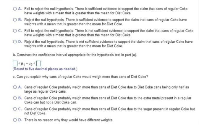 O A. Fail to reject the null hypothesis. There is sufficient evidence to support the claim that cans of regular Coke
have weights with a mean that is greater than the mean for Diet Coke
O B. Reject the null hypothesis. There is sufficient evidence to support the claim that cans of regular Coke have
weights with a mean that is greater than the mean for Diet Coke.
OC. Fail to reject the null hypothesis. There is not sufficient evidence to support the claim that cans of regular Coke
have weights with a mean that is greater than the mean for Diet Coke.
O D. Reject the null hypothesis. There is not sufficient evidence to support the claim that cans of regular Coke have
weights with a mean that is greater than the mean for Diet Coke.
b. Construct the confidence interval appropriate for the hypothesis test in part (a).
(Round to five decimal places as needed.)
c. Can you explain why cans of regular Coke would weigh more than cans of Diet Coke?
O A. Cans of regular Coke probably weigh more than cans of Diet Coke due to Diet Coke cans being only half as
large as regular Coke cans.
O B. Cans of regular Coke probably weigh more than cans of Diet Coke due to the extra metal present in a regular
Coke can but not a Diet Coke can.
Oc. Cans of regular Coke probably weigh more than cans of Diet Coke due to the sugar present in regular Coke but
not Diet Coke.
O D. There is no reason why they would have different weights.
