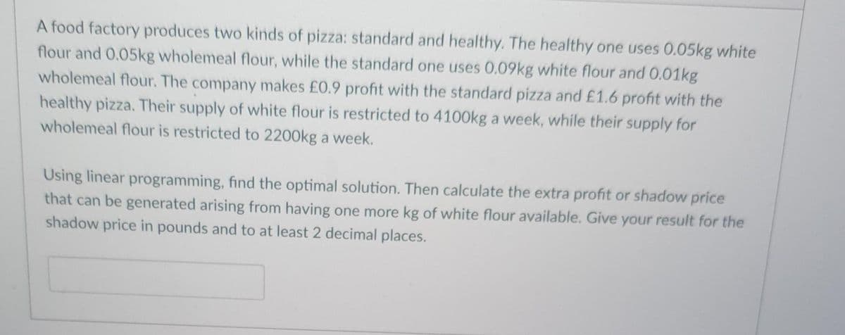 A food factory produces two kinds of pizza: standard and healthy. The healthy one uses 0.05kg white
flour and 0.05kg wholemeal flour, while the standard one uses 0.09kg white flour and 0.01kg
wholemeal flour. The company makes £0.9 profit with the standard pizza and £1.6 profit with the
healthy pizza. Their supply of white flour is restricted to 4100OK a week, while their supply for
wholemeal flour is restricted to 2200kg a week.
Using linear programming, find the optimal solution. Then calculate the extra profit or shadow price
that can be generated arising from having one more kg of white flour available. Give your result for the
shadow price in pounds and to at least 2 decimal places.
