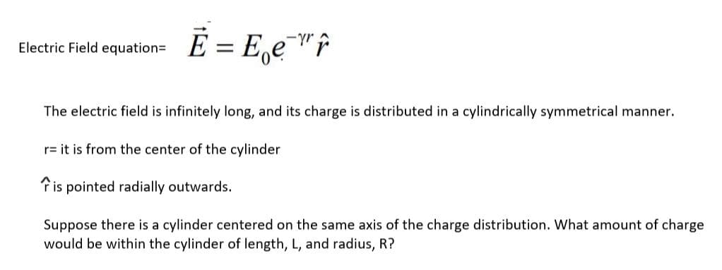 -yr
Electric Field equation= E = E‚e¯"r
The electric field is infinitely long, and its charge is distributed in a cylindrically symmetrical manner.
r= it is from the center of the cylinder
Tis pointed radially outwards.
Suppose there is a cylinder centered on the same axis of the charge distribution. What amount of charge
would be within the cylinder of length, L, and radius, R?
