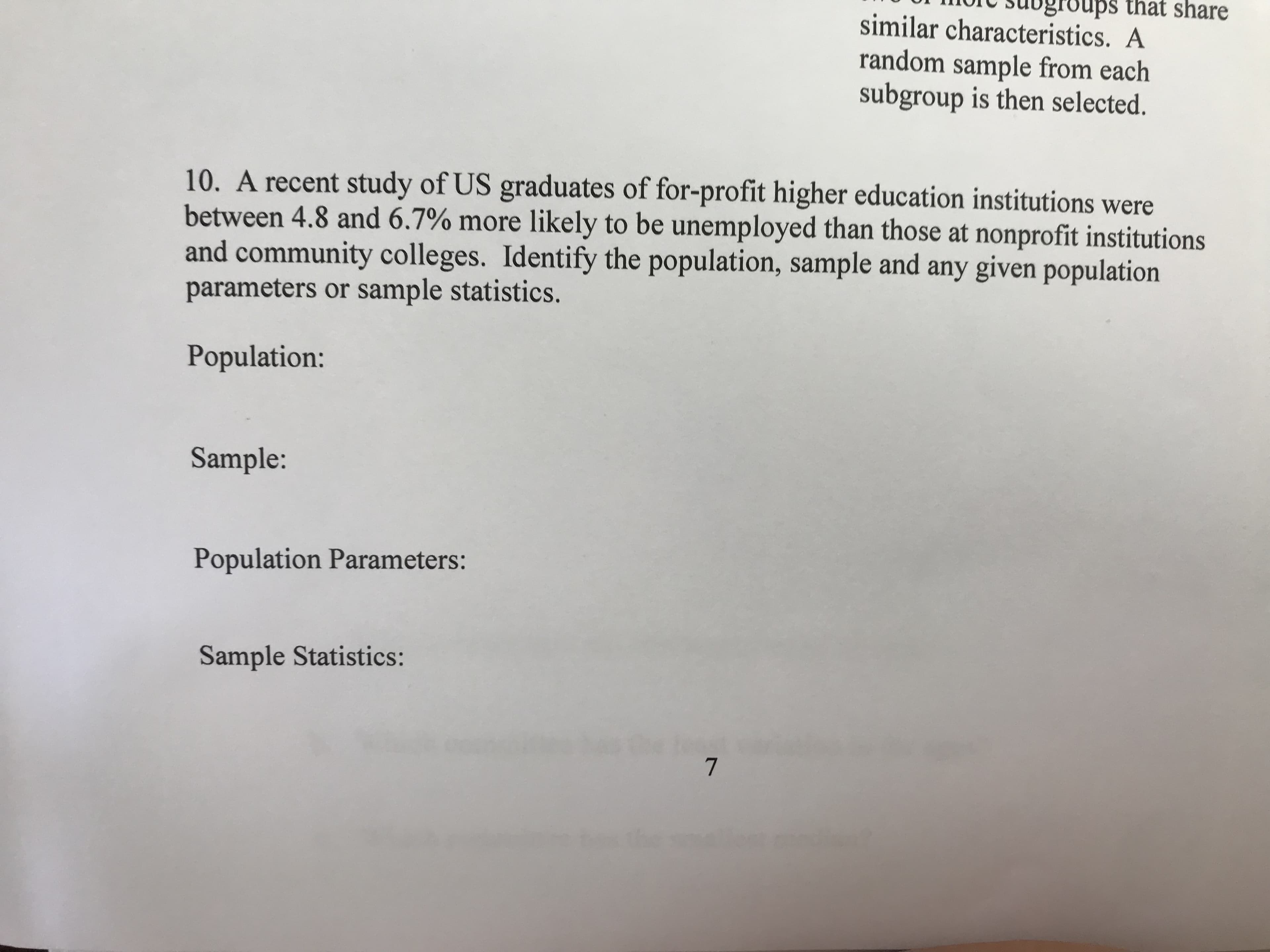 that share
similar characteristics. A
random sample from each
subgroup is then selected.
10. A recent study of US graduates of for-profit higher education institutions were
between 4.8 and 6.7% more likely to be unemployed than those at nonprofit institutions
and community colleges. Identify the population, sample and any given population
parameters or sample statistics.
Population:
Sample:
Population Parameters:
Sample Statistics:
7
