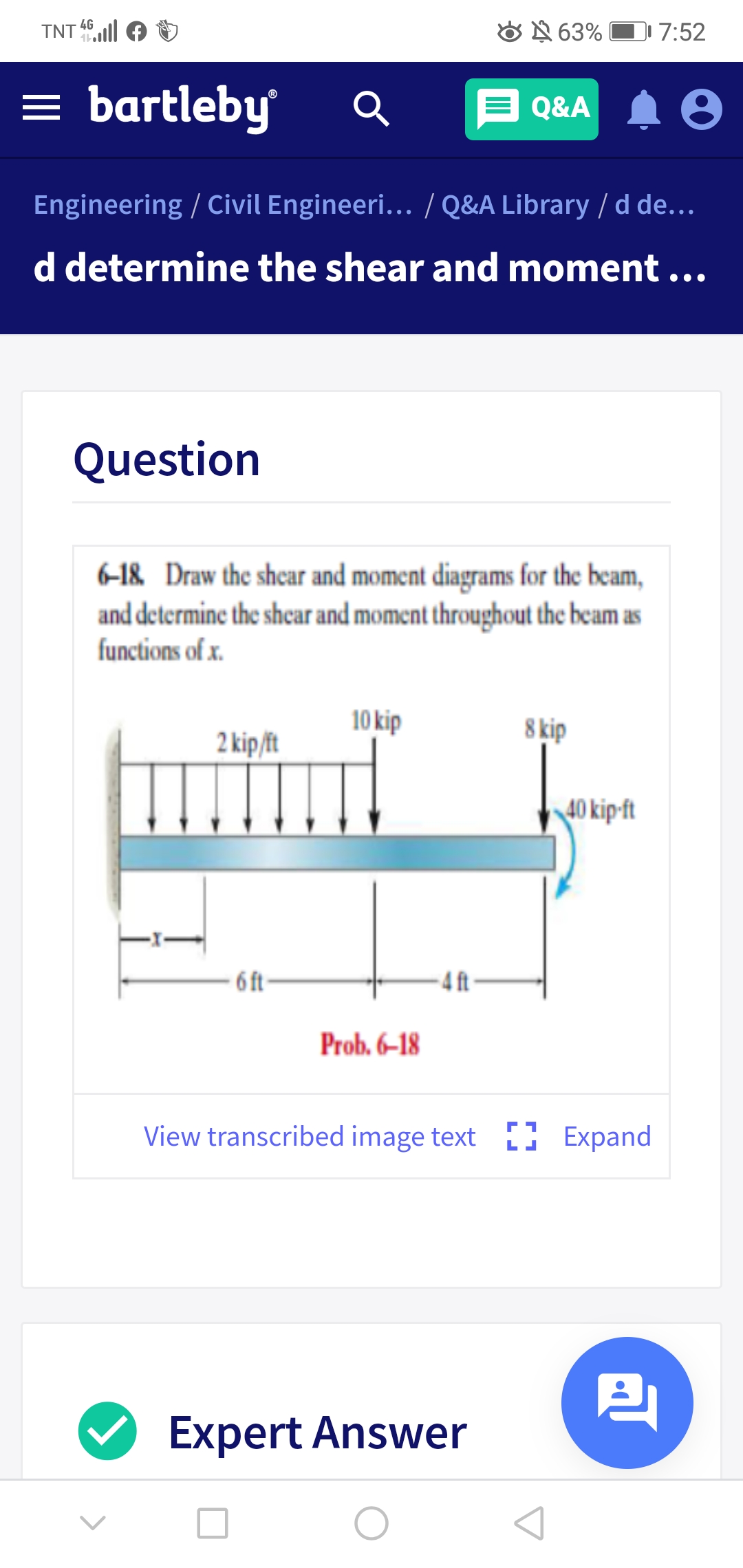 4G
TNT
O N 63% O 7:52
= bartleby
Q&A 1 0
Engineering / Civil Engineeri... / Q&A Library / d de...
d determine the shear and moment ...
Question
6-18. Draw the shcar and moment diagrams for the beam,
and determine the shear and moment throughout the beam as
functions of x.
10 kip
8 kip
2 kip/ft
40 kip-ft
- 6 t-
-4 ft-
Prob. 6–18
View transcribed image text D Expand
Expert Answer

