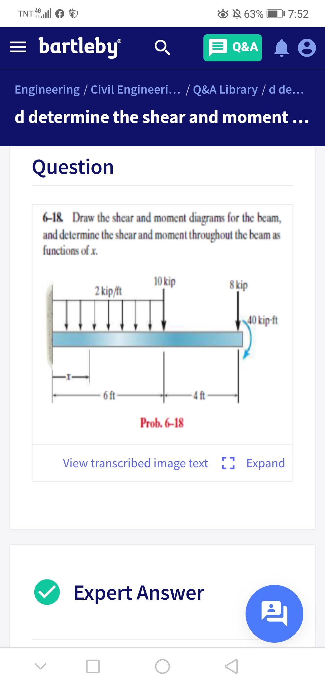 4G
TNT
O N 63% O 7:52
= bartleby
Q&A 1 0
Engineering / Civil Engineeri... / Q&A Library / d de...
d determine the shear and moment ...
Question
6-18 Draw the shear and moment diagrams for the beam,
and determine the shcar and moment throughout the beam as
functions of x.
10 kip
8 kip
2 kip/ft
40 kip-ft
- 6 ft
4 ft-
Prob. 6–18
View transcribed image text [ Expand
Expert Answer
