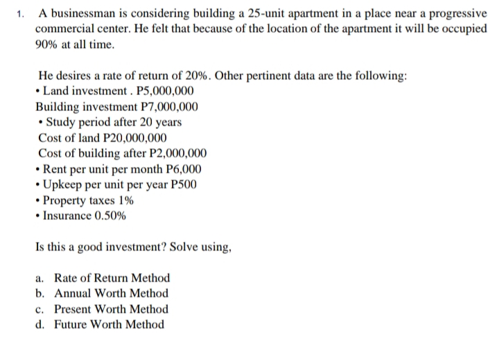 1. A businessman is considering building a 25-unit apartment in a place near a progressive
commercial center. He felt that because of the location of the apartment it will be occupied
90% at all time.
He desires a rate of return of 20%. Other pertinent data are the following:
• Land investment. P5,000,000
Building investment P7,000,000
• Study period after 20 years
Cost of land P20,000,000
Cost of building after P2,000,000
•Rent per unit per month P6,000
• Upkeep per unit per year P500
• Property taxes 1%
• Insurance 0.50%
Is this a good investment? Solve using,
a. Rate of Return Method
b. Annual Worth Method
c. Present Worth Method
d. Future Worth Method