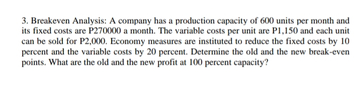 3. Breakeven Analysis: A company has a production capacity of 600 units per month and
its fixed costs are P270000 a month. The variable costs per unit are P1,150 and each unit
can be sold for P2,000. Economy measures are instituted to reduce the fixed costs by 10
percent and the variable costs by 20 percent. Determine the old and the new break-even
points. What are the old and the new profit at 100 percent capacity?