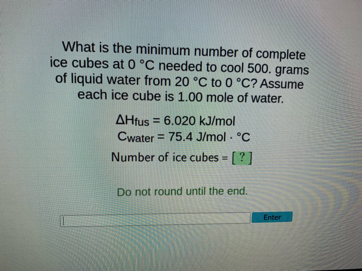 What is the minimum number of complete
ice cubes at 0 °C needed to cool 500. grams
of liquid water from 20 °C to 0 °C? Assume
each ice cube is 1.00 mole of water.
AHfus 6.020 kJ/mol
=
Cwater = 75.4 J/mol. °C
Number of ice cubes = [?]
Do not round until the end.
Enter