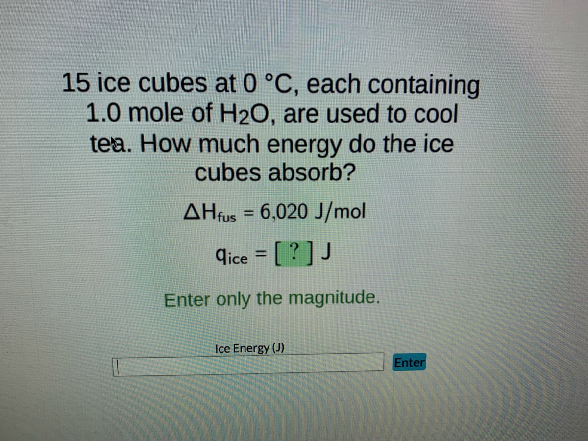 15 ice cubes at 0 °C, each containing
1.0 mole of H₂O, are used to cool
tea. How much energy do the ice
cubes absorb?
AHfus = 6,020 J/mol
dice = [?] J
Enter only the magnitude.
Ice Energy (J)
Enter