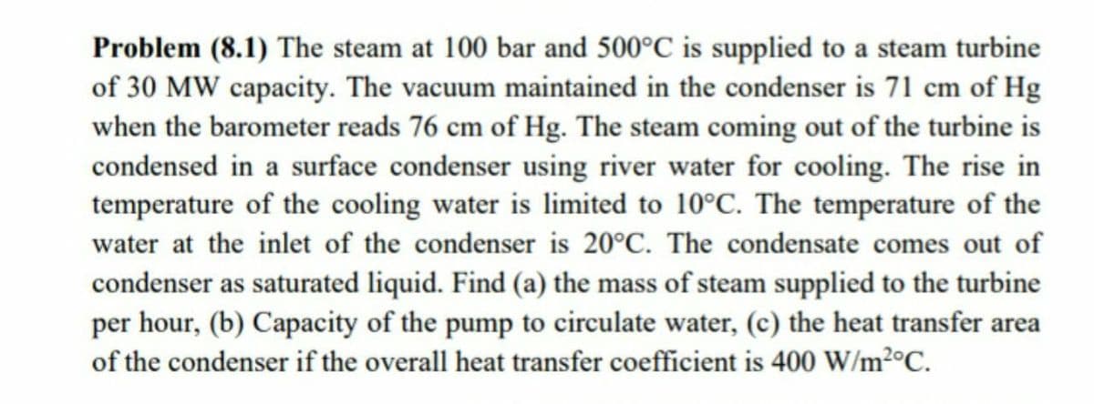Problem (8.1) The steam at 100 bar and 500°C is supplied to a steam turbine
of 30 MW capacity. The vacuum maintained in the condenser is 71 cm of Hg
when the barometer reads 76 cm of Hg. The steam coming out of the turbine is
condensed in a surface condenser using river water for cooling. The rise in
temperature of the cooling water is limited to 10°C. The temperature of the
water at the inlet of the condenser is 20°C. The condensate comes out of
condenser as saturated liquid. Find (a) the mass of steam supplied to the turbine
per hour, (b) Capacity of the pump to circulate water, (c) the heat transfer area
of the condenser if the overall heat transfer coefficient is 400 W/m²°C.
