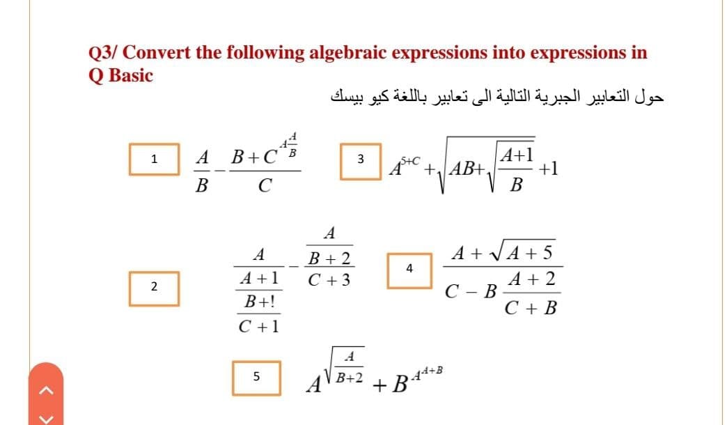 Q3/ Convert the following algebraic expressions into expressions in
Q Basic
حول التعابير الجبرية التالية إلى تعابير بال لغة كيو بيسك
A B+C¨B
A+1
1
3
Å +AB+,
+1
B
C
В
A
A
A + VA + 5
B + 2
C + 3
4
A +1
A + 2
C - B
B+!
С+В
C +1
B+2
