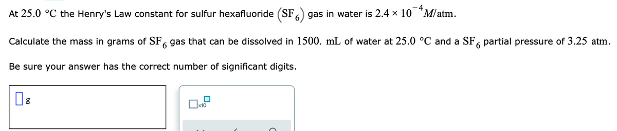 At 25.0 °C the Henry's Law constant for sulfur hexafluoride (SF gas in water is 2.4 × 10 "M/atm.
6
Calculate the mass in grams of SF, gas that can be dissolved in 1500. mL of water at 25.0 °C and a SF, partial pressure of 3.25 atm.
9
Be sure your answer has the correct number of significant digits.
O
