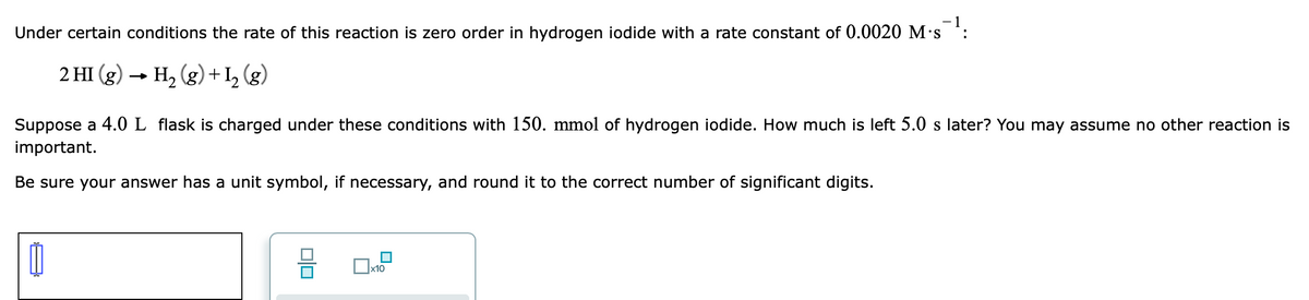 - 1
Under certain conditions the rate of this reaction is zero order in hydrogen iodide with a rate constant of 0.0020 M·s
2 HI (g) → H, (g) + I, (g)
Suppose a 4.0 L flask is charged under these conditions with 150. mmol of hydrogen iodide. How much is left 5.0 s later? You may assume no other reaction is
important.
Be sure your answer has a unit symbol, if necessary, and round it to the correct number of significant digits.
