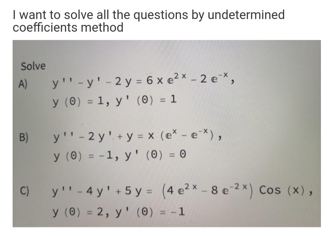 I want to solve all the questions by undetermined
coefficients method
Solve
y'' -y' - 2 y = 6 x e2x - 2 e-X,
y (0) = 1, y ' (0) = 1
A)
%3D
%3D
y''- 2 y'. + y = x (e* - e*),
y (0) = -1, y' (0) = 0
B)
%3D
%3D
C)
y'' - 4 y' +5 y = (4 e2x - 8 e 2*) Cos (x),
y (0) = 2, y' (0) = -1
%3D
%3D
