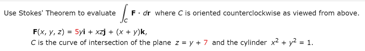 Use Stokes' Theorem to evaluate
F• dr where C is oriented counterclockwise as viewed from above.
Jc
F(x, y, z) = 5yi + xzj + (x + y)k,
C is the curve of intersection of the plane z = y + 7 and the cylinder x2 + y2 = 1.
%3D
