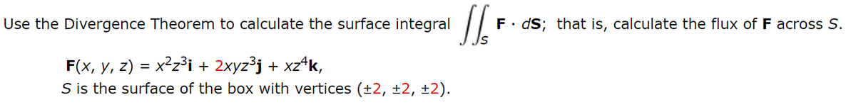 Use the Divergence Theorem to calculate the surface integral
F• dS; that is, calculate the flux of F across S.
F(x, y, z) = x²z³i + 2xyz³j + xz^k,
S is the surface of the box with vertices (±2, ±2, ±2).
