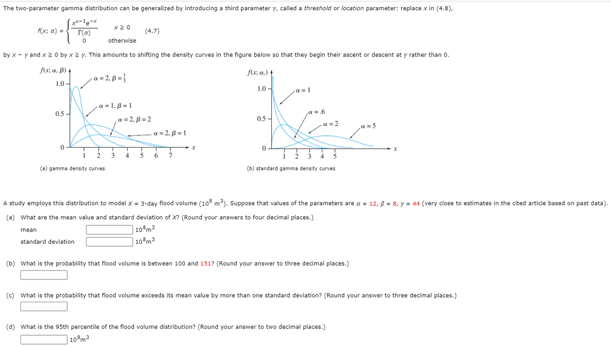 The two-parameter gamma distribution can be generalized by introducing a third parameter y, called a threshold or location parameter: replace x in (4.8),
x 2 0
f(x; a) =
r(a)
(4.7)
otherwise
by x - y and x 2 0 by x 2 y. This amounts to shifting the density curves in the figure below so that they begin their ascent or descent at y rather than 0.
f(x; a, ß) 4
f(x; a,)
a = 2, B =
1.0 –
1.0 -
a = 1
a = 1, B = 1
0.5 -
a = .6
a = 2, B = 2
0.5 -
a = 2
a = 5
a = 2, B = 1
1
3
7
(a) gamma density curves
(b) standard gamma density curves
A study employs this distribution to model x = 3-day flood volume (10° m). Suppose that values of the parameters are a = 12, B = 8, y = 44 (very close to estimates in the cited article based on past data).
(a) What are the mean value and standard deviation of X? (Round your answers to four decimal places.)
10°m3
mean
standard deviation
| 10°m3
(b) What is the probability that flood volume is between 100 and 151? (Round your answer to three decimal places.)
(c) What is the probability that flood volume exceeds its mean value by more than one standard deviation? (Round your answer to three decimal places.)
(d) What is the 95th percentile of the flood volume distribution? (Round your answer to two decimal places.)
10°m3
