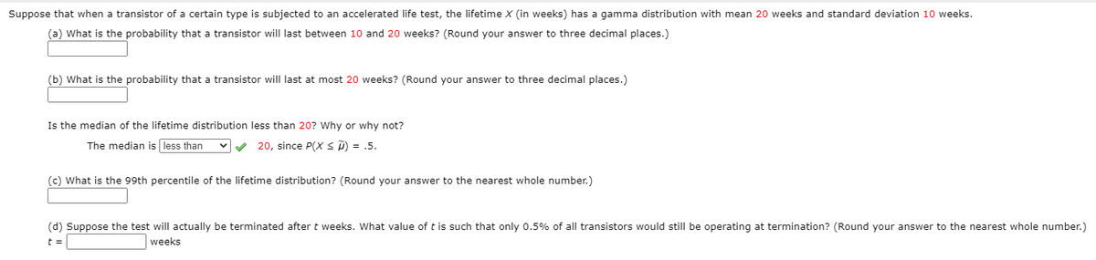 Suppose that when a transistor of a certain type is subjected to an accelerated life test, the lifetime X (in weeks) has a gamma distribution with mean 20 weeks and standard deviation 10 weeks.
(a) What is the probability that a transistor will last between 10 and 20 weeks? (Round your answer to three decimal places.)
(b) What is the probability that a transistor will last at most 20 weeks? (Round your answer to three decimal places.)
Is the median of the lifetime distribution less than 20? Why or why not?
The median is less than
20, since P(X < D) = .5.
(c) What is the 99th percentile of the lifetime distribution? (Round your answer to the nearest whole number.)
(d) Suppose the test will actually be terminated after t weeks. What value of t is such that only 0.5% of all transistors would still be operating at termination? (Round your answer to the nearest whole number.)
t =
weeks
