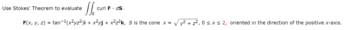 Use Stokes' Theorem to evaluate
curl F· dS.
F(x, y, z) = tan-1(x²yz²)i + x²yj + x²z²k, S is the cone x = v y2 + z?, 0 < x < 2, oriented in the direction of the positive x-axis.
V
