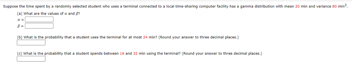 Suppose the time spent by a randomly selected student who uses a terminal connected to a local time-sharing computer facility has a gamma distribution with mean 20 min and variance 80 min?.
(a) What are the values of a and B?
a =
B =
(b) What is the probability that a student uses the terminal for at most 24 min? (Round your answer to three decimal places.)
(c) What is the probability that a student spends between 16 and 32 min using the terminal? (Round your answer to three decimal places.)
