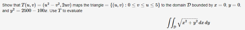 Show that T(u, v) = (u² – v², 2uv) maps the triangle = {(u, v) : 0 < v < u < 5} to the domain D bounded by æ = 0, y = 0,
and y? = 2500 – 100x. Use T to evaluate
Io Vz² + s° dz dy
