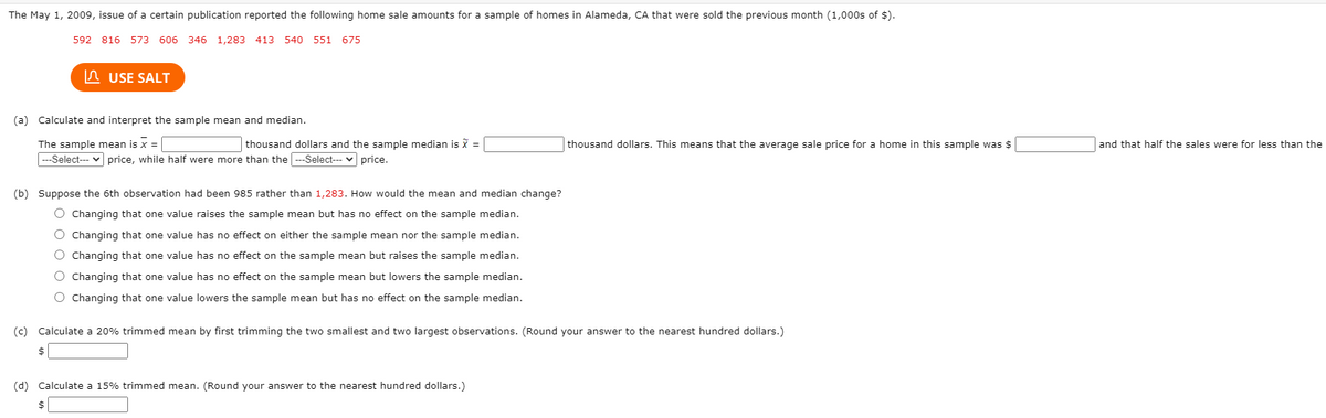 The May 1, 2009, issue of a certain publication reported the following home sale amounts for a sample of homes in Alameda, CA that were sold the previous month (1,000s of $).
592 816 573 606 346 1,283 413 540 551 675
In USE SALT
(a) Calculate and interpret the sample mean and median.
The sample mean is x =
|---Select--- v price, while half were more than the ---Select--- v price.
thousand dollars and the sample median is x =
thousand dollars. This means that the average sale price for a home in this sample was $
and that half the sales were for less than the
(b) Suppose the 6th observation had been 985 rather than 1,283. How would the mean and median change?
O Changing that one value raises the sample mean but has no effect on the sample median.
O Changing that one value has no effect on either the sample mean nor the sample median.
O Changing that one value has no effect on the sample mean but raises the sample median.
O Changing that one value has no effect on the sample mean but lowers the sample median.
O Changing that one value lowers the sample mean but has no effect on the sample median.
(c) Calculate a 20% trimmed mean by first trimming the two smallest and two largest observations. (Round your answer to the nearest hundred dollars.)
(d) Calculate a 15% trimmed mean. (Round your answer to the nearest hundred dollars.)
$
