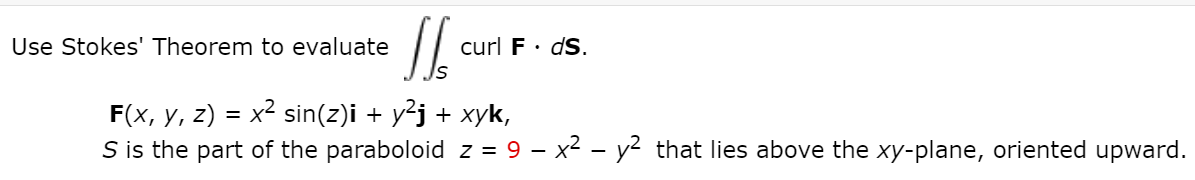 Use Stokes' Theorem to evaluate
curl F· dS.
x² sin(z)i + y?j + xyk,
F(x, y, z)
S is the part of the paraboloid z = 9 – x2 - y² that lies above the xy-plane, oriented upward.

