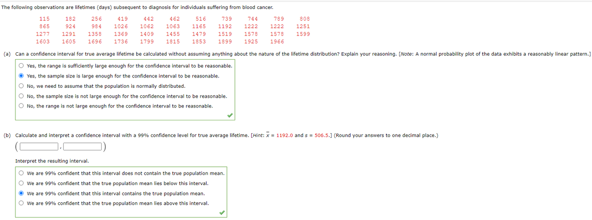 The following observations are lifetimes (days) subsequent to diagnosis for individuals suffering from blood cancer.
115
182
256
419
442
462
516
739
744
789
808
865
924
984
1026
1062
1063
1165
1192
1222
1222
1251
1277
1291
1358
1369
1409
1455
1479
1519
1578
1578
1599
1603
1605
1696
1736
1799
1815
1853
1899
1925
1966
(a) Can a confidence interval for true average lifetime be calculated without assuming anything about the nature of the lifetime distribution? Explain your reasoning. [Note: A normal probability plot of the data exhibits a reasonably linear pattern.]
O Yes, the range is sufficiently large enough for the confidence interval to be reasonable.
O Yes, the sample size is large enough for the confidence interval to be reasonable.
O No, we need to assume that the population is normally distributed.
O No, the sample size is not large enough for the confidence interval to be reasonable.
O No, the range is not large enough for the confidence interval to be reasonable.
(b) Calculate and interpret a confidence interval with a 99% confidence level for true average lifetime. [Hint: x = 1192.0 and s = 506.5.] (Round your answers to one decimal place.)
Interpret the resulting interval.
We are 99% confident that this interval does not contain the true population mean.
We are 99% confident that the true population mean lies below this interval.
We are 99% confident that this interval contains the true population mean.
O we are 99% confident that the true population mean lies above this interval.
