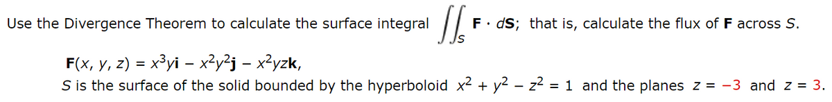 Use the Divergence Theorem to calculate the surface integral
F. dS; that is, calculate the flux of F across S.
F(x, y, z) = x³yi - x²y²j – x²yzk,
S is the surface of the solid bounded by the hyperboloid x2 + y2 – z2 = 1 and the planes z = -3 and z = 3.
