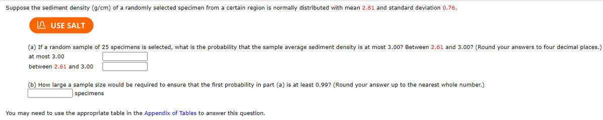 Suppose the sediment density (g/cm) of a randomly selected specimen from a certain region is normally distributed with mean 2.61 and standard deviation 0.76.
n USE SALT
(a) If a random sample of 25 specimens is selected, what is the probability that the sample average sediment density is at most 3.00? Between 2.61 and 3.00? (Round your answers to four decimal places.)
at most 3.00
between 2.61 and 3.00
(b) How large a sample size would be required to ensure that the first probability in part (a) is at least 0.99? (Round your answer up to the nearest whole number.)
specimens
You may need to use the appropriate table in the Appendix of Tables to answer this question.
