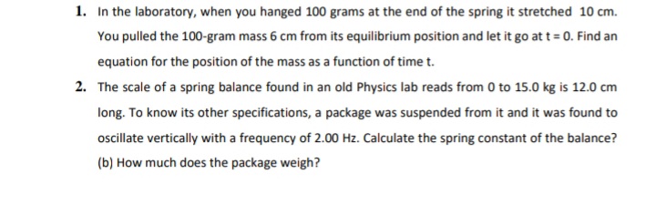 1. In the laboratory, when you hanged 100 grams at the end of the spring it stretched 10 cm.
You pulled the 100-gram mass 6 cm from its equilibrium position and let it go at t = 0. Find an
equation for the position of the mass as a function of time t.
2. The scale of a spring balance found in an old Physics lab reads from 0 to 15.0 kg is 12.0 cm
long. To know its other specifications, a package was suspended from it and it was found to
oscillate vertically with a frequency of 2.00 Hz. Calculate the spring constant of the balance?
(b) How much does the package weigh?
