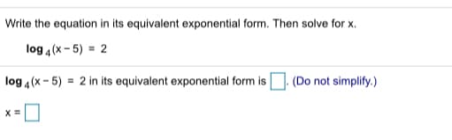 Write the equation in its equivalent exponential form. Then solve for x.
log 4(x - 5) = 2
log 4(x - 5) = 2 in its equivalent exponential form is
(Do not simplify.)
X =
