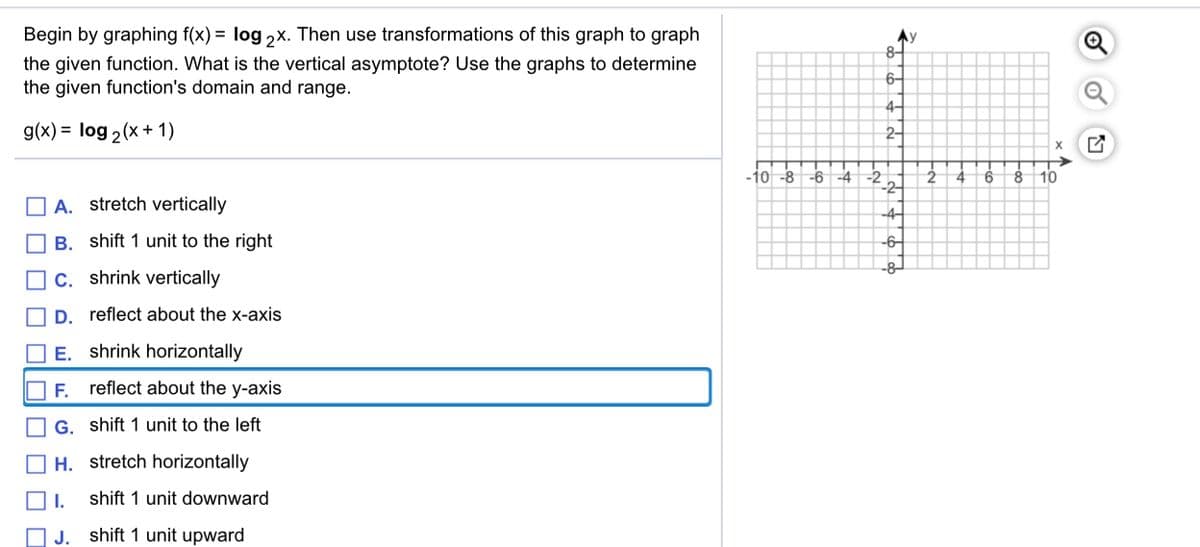 Begin by graphing f(x) = log 2x. Then use transformations of this graph to graph
8-
the given function. What is the vertical asymptote? Use the graphs to determine
the given function's domain and range.
6-
4-
g(x) = log 2(x+ 1)
2-
-10 -8 -6
-4
-2
-2-
10
O A. stretch vertically
-4-
O B. shift 1 unit to the right
-6-
O C. shrink vertically
O D. reflect about the x-axis
O E. shrink horizontally
F.
reflect about the y-axis
O G. shift 1 unit to the left
H. stretch horizontally
OI.
shift 1 unit downward
O J. shift 1 unit upward
