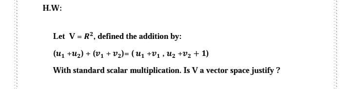 H.W:
Let V = R2, defined the addition by:
(u1 +u2) + (V1 + v2)= (U1 +V1 , Uz +V2 + 1)
With standard scalar multiplication. Is Va vector space justify ?
