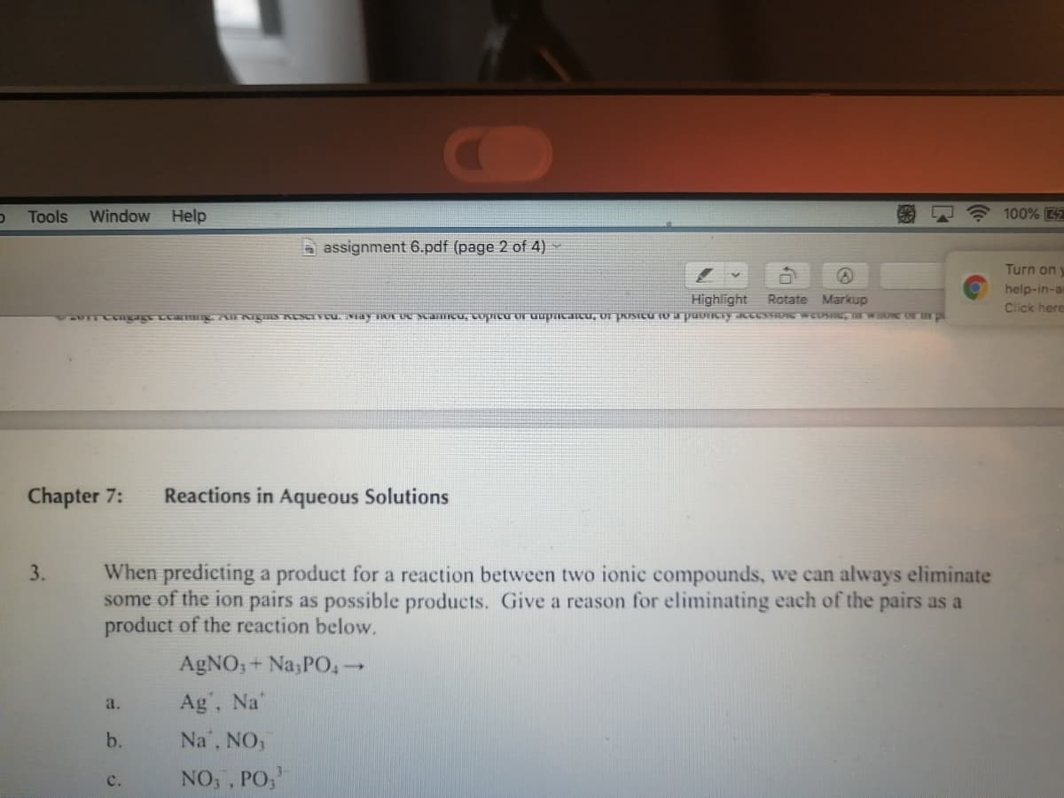 Tools
Window Help
100% 4
a assignment 6.pdf (page 2 of 4)
Turn on y
help-in-a
Highlight
Rotate Markup
Click here
T ge amng HgS KESrvcu. vay OrUCscanIcu, copreuror uupncancu, or posicu to a puoncy aceSSIONE WEOSIGTWO OFrpi
Chapter 7:
Reactions in Aqueous Solutions
When predicting a product for a reaction between two ionic compounds, we can always eliminate
some of the ion pairs as possible products. Give a reason for eliminating each of the pairs as a
product of the reaction below.
3.
AgNO; + Na;PO,→
Ag, Na'
a.
b.
Na", NO,
NO, , PO,
с.
