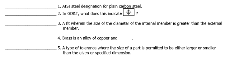 1. AISI steel designation for plain carbon steel.
2. In GD&T, what does this indicate |
|?
3. A fit wherein the size of the diameter of the internal member is greater than the external
member.
4. Brass is an alloy of copper and
5. A type of tolerance where the size of a part is permitted to be either larger or smaller
than the given or specified dimension.
