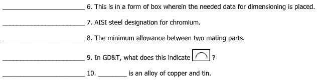 6. This is in a form of box wherein the needed data for dimensioning is placed.
7. AISI steel designation for chromium.
8. The minimum allowance between two mating parts.
9. In GD&T, what does this indicate
10.
is an alloy of copper and tin.
