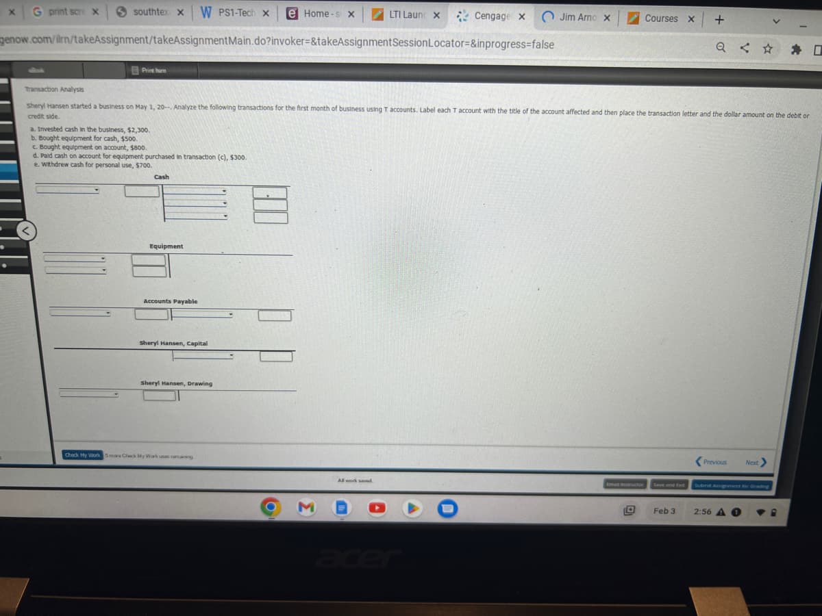 X G print scre X
southtex X W PS1-Tech X
Print harm
genow.com/ilrn/takeAssignment/takeAssignment Main.do?invoker=&takeAssignment
a. Invested cash in the business, $2,300.
b. Bought equipment for cash, $500.
c. Bought equipment on account, $800.
d. Pald cash on account for equipment purchased in transaction (c), $300.
e. Withdrew cash for personal use, $700.
Cash
Equipment
Accounts Payable
Transaction Analysts
Sheryl Hansen started a business on May 1, 20--. Analyze the following transactions for the first month of business using T accounts. Label each T account with the title of the account affected and then place the transaction letter and the dollar amount on the debit or
credit side.
Sheryl Hansen, Capital
Sheryl Hansen, Drawing
Check My Work 5 mare Chack My Work usas remaining
e Home-s X
B
O
3
LTI Launcx Cengage X
X
Session Locator=&inprogress=false
All work saved.
(J
Jim Arno x
Courses X
+
Feb 3
Q #I
Previous
Next >
Submit Assignment for Grading
2:56 A
