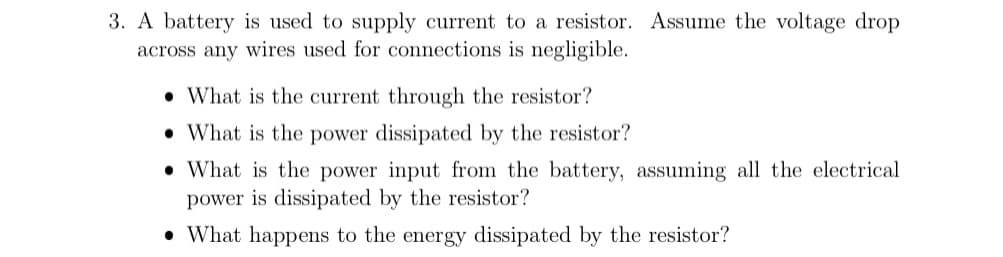 3. A battery is used to supply current to a resistor. Assume the voltage drop
across any wires used for connections is negligible.
• What is the current through the resistor?
• What is the power dissipated by the resistor?
• What is the power input from the battery, assuming all the electrical
power is dissipated by the resistor?
• What happens to the energy dissipated by the resistor?
