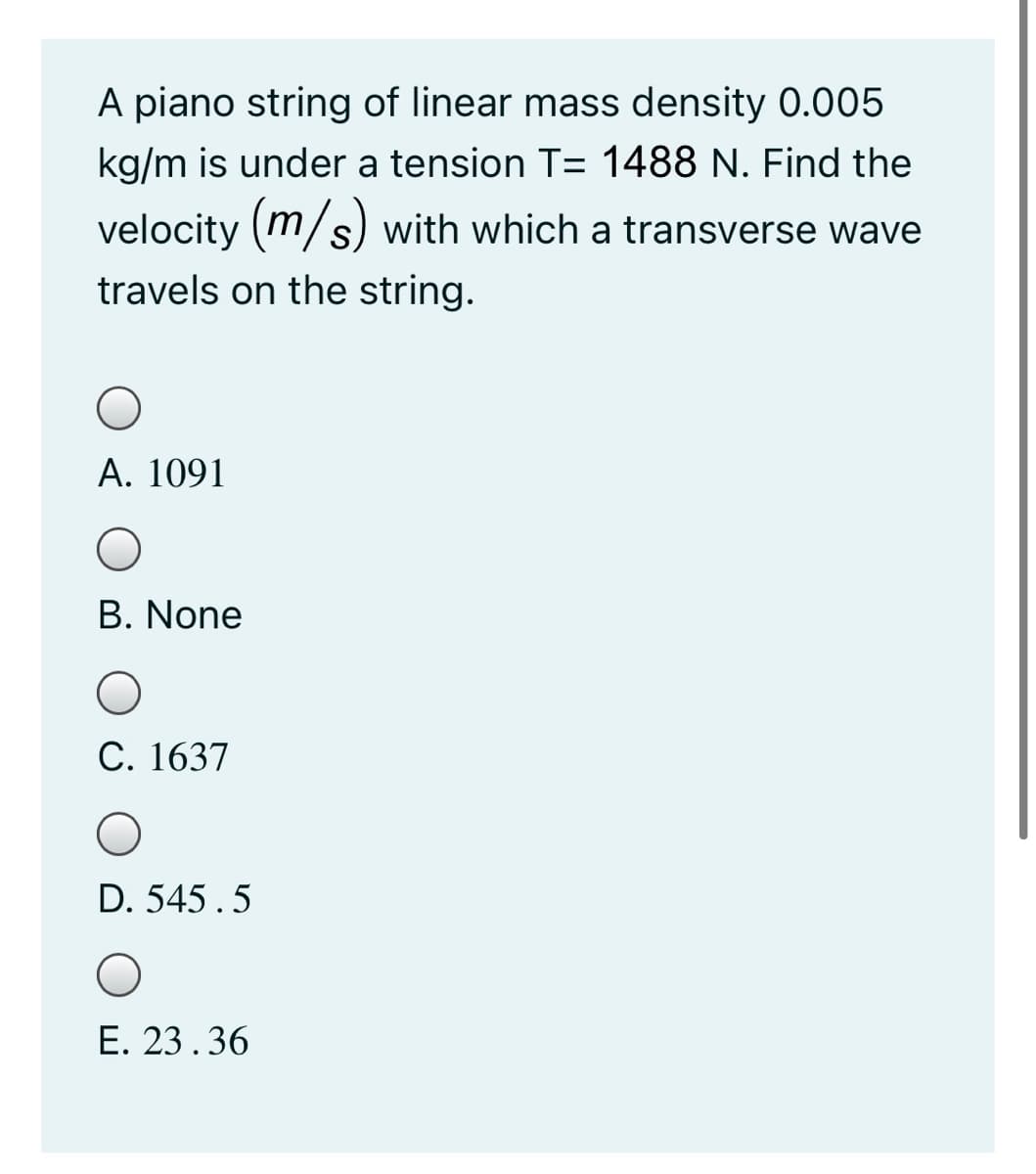 A piano string of linear mass density 0.005
kg/m is under a tension T= 1488 N. Find the
velocity (m/s) with which a transverse wave
travels on the string.
A. 1091
B. None
С. 1637
D. 545.5
E. 23.36
