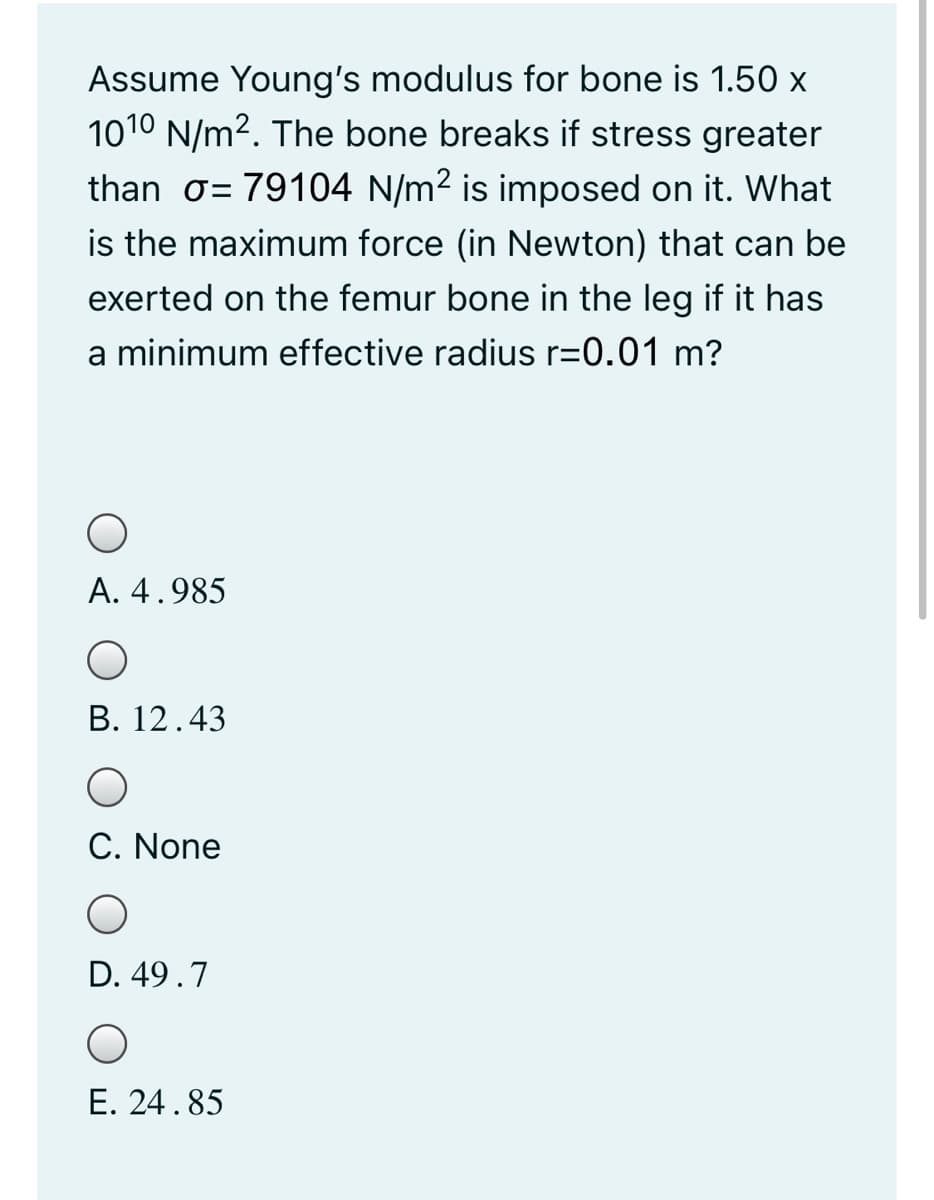 Assume Young's modulus for bone is 1.50 x
1010 N/m2. The bone breaks if stress greater
than o= 79104 N/m2 is imposed on it. What
is the maximum force (in Newton) that can be
exerted on the femur bone in the leg if it has
a minimum effective radius r=0.01 m?
A. 4.985
В. 12.43
C. None
D. 49.7
E. 24.85
